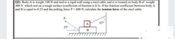 Q2): Body A is weight 100 N and tied to a rigid wall using a steel cable and it is located on body B of weight
300 N which rest on a rough surface (coefficient of fraction is 0,3). If the fraction coefficient between body A
and B is equal to 0.25 and the pulling force P= 600 N. calculate the tension force of the steel cable.
A
530
37
B
TTTTTT
