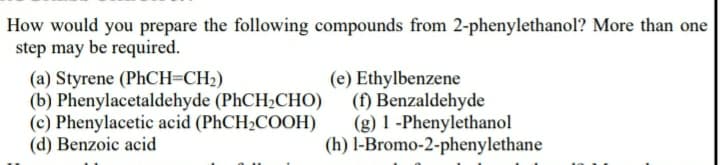 How would you prepare the following compounds from 2-phenylethanol? More than one
step may be required.
(a) Styrene (PhCH=CH2)
(b) Phenylacetaldehyde (PHCH2CHO)
(c) Phenylacetic acid (PhCH2COOH)
(d) Benzoic acid
(e) Ethylbenzene
(f) Benzaldehyde
(g) 1 -Phenylethanol
(h) l-Bromo-2-phenylethane
