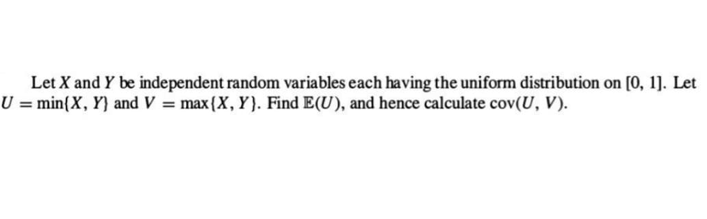 Let X and Y be independent random variables each having the uniform distribution on [0, 1]. Let
U = min{X, Y) and V = max {X, Y). Find E(U), and hence calculate cov(U, V).