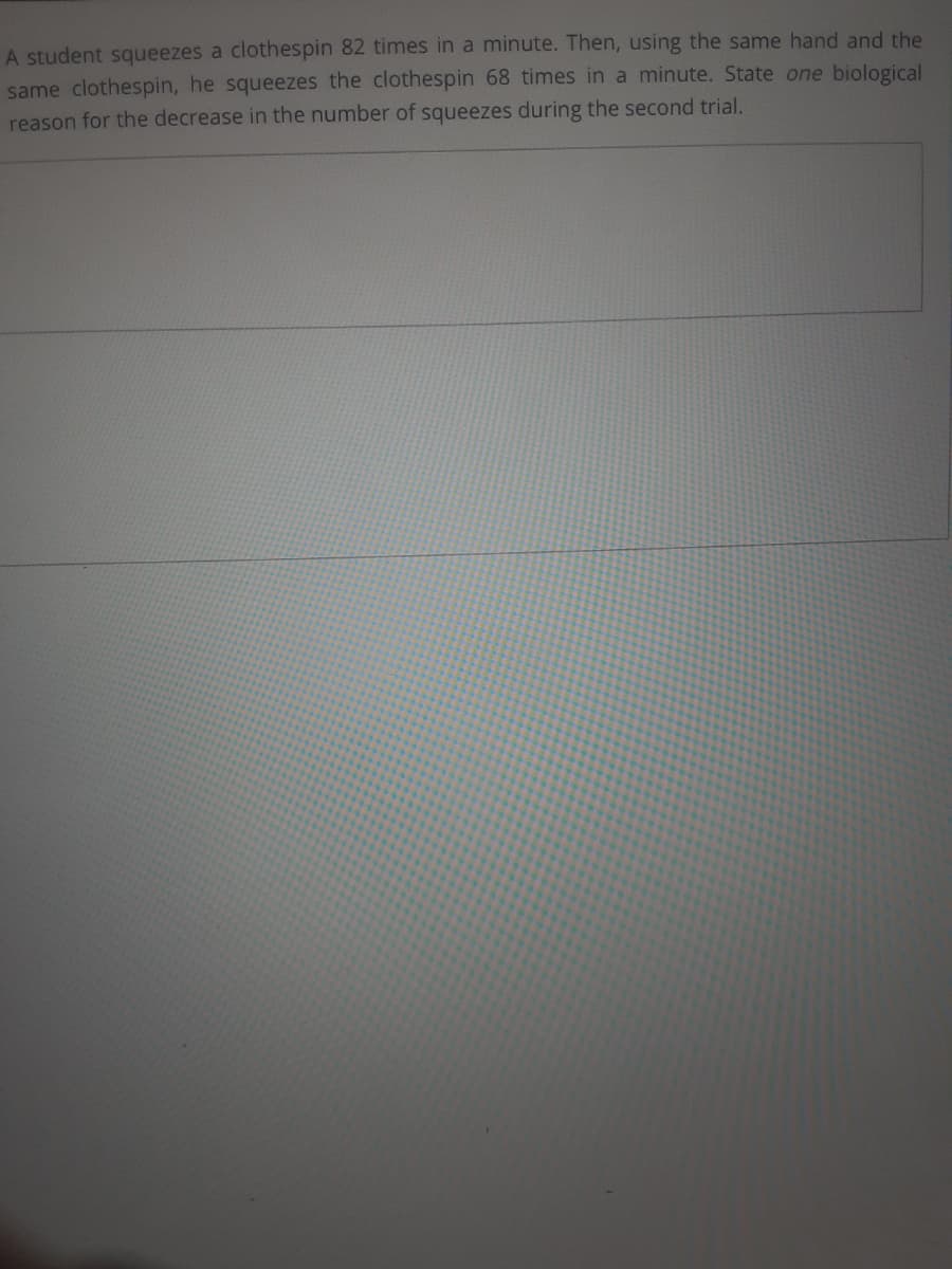 A student squeezes a clothespin 82 times in a minute. Then, using the same hand and the
same clothespin, he squeezes the clothespin 68 times in a minute. State one biological
reason for the decrease in the number of squeezes during the second trial.

