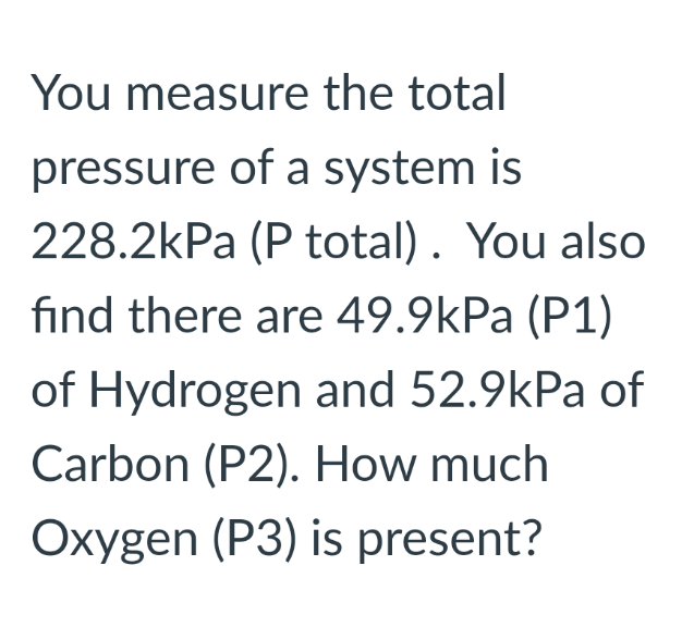 You measure the total
pressure of a system is
228.2kPa (P total). You also
find there are 49.9kPa (P1)
of Hydrogen and 52.9kPa of
Carbon (P2). How much
Oxygen (P3) is present?
