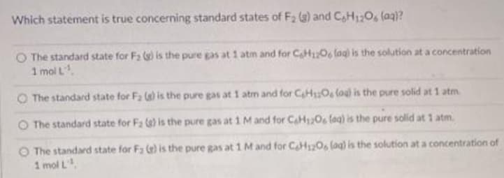 Which statement is true concerning standard states of F2 (g) and CH1;O, (ag)?
O The standard state for Fa () is the pure gas at 1 atm and for CH1206 lagi is the solution at a concentration
1 mol L
O The standard state for F2 () is the pure gas at 1 atm and for CHO (oul is the pure solid at 1 atm
O The standard state for Fa () is the pure gas at 1 M and for CaH120 fag) is the pure solid at 1 atm.
O The standard state for F3 () is the pure gas at 1M and for CH120, lag) is the solution at a concentration of
1 mol L
