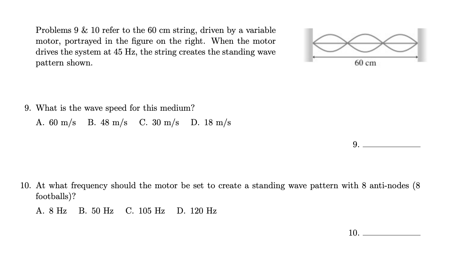 Problems 9 & 10 refer to the 60 cm string, driven by a variable
motor, portrayed in the figure on the right. When the motor
drives the system at 45 Hz, the string creates the standing wave
pattern showm.
60 cm
9. What is the wave speed for this medium?
А. 60 m/s B. 48 m/s
C. 30 m/s D. 18 m/s
9.
10. At what frequency should the motor be set to create a standing wave pattern with 8 anti-nodes (8
footballs)?
A. 8 Hz
В. 50 Hz
С. 105 Hz
D. 120 Hz
10.
