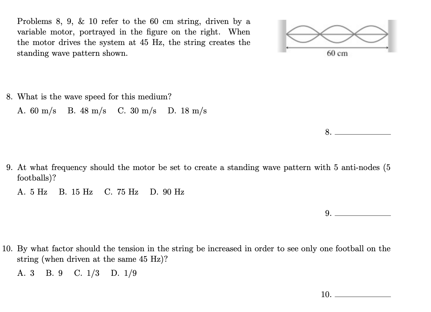 Problems 8, 9, & 10 refer to the 60 cm string, driven by a
variable motor, portrayed in the figure on the right. When
the motor drives the system at 45 Hz, the string creates the
boel
standing wave pattern shown.
60 cm
8. What is the wave speed for this medium?
А. 60 m/s B. 48 m/s
C. 30 m/s D. 18 m/s
8.
9. At what frequency should the motor be set to create a standing wave pattern with 5 anti-nodes (5
footballs)?
А. 5 Hz
В. 15 Hz
С. 75 Hz
D. 90 Hz
9.
10. By what factor should the tension in the string be increased in order to see only one football on the
string (when driven at the same 45 Hz)?
А. 3
В. 9
С. 1/3 D. 1/9
10.
