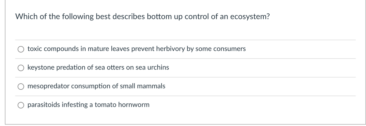 Which of the following best describes bottom up control of an ecosystem?
toxic compounds in mature leaves prevent herbivory by some consumers
keystone predation of sea otters on sea urchins
mesopredator consumption of small mammals
parasitoids infesting a tomato hornworm

