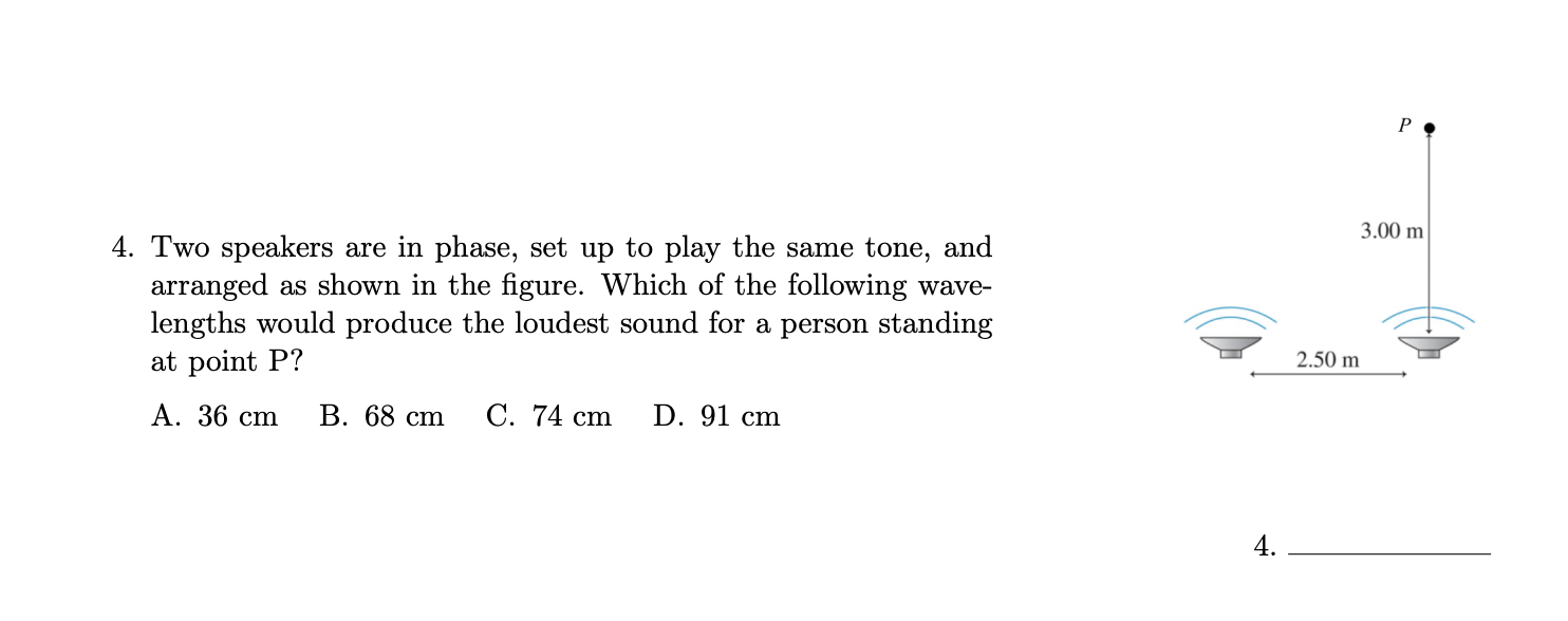 P •
3.00 m
4. Two speakers are in phase, set up to play the same tone, and
arranged as shown in the figure. Which of the following wave-
lengths would produce the loudest sound for a person standing
2.50 m
at point P?
А. 36 ст
В. 68 ст
C. 74 cm
D. 91 cm
