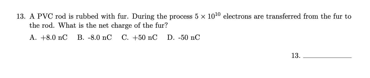 A PVC rod is rubbed with fur. During the process 5 x 1010 electrons are transferred from the fur to
the rod. What is the net charge of the fur?
A. +8.0 nC
В. -8.0 nC
С. +50 nC
D. -50 nC
