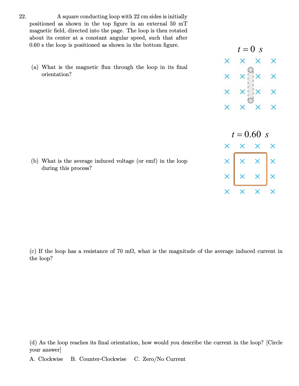 22.
A square conducting loop with 22 cm sides is initially
positioned as shown in the top figure in an external 50 mT
magnetic field, directed into the page. The loop is then rotated
about its center at a constant angular speed, such that after
0.60 s the loop is positioned as shown in the bottom figure.
t = 0 s
(a) What is the magnetic flux through the loop in its final
orientation?
t = 0.60 s
X X
(b) What is the average induced voltage (or emf) in the loop
during this process?
X X X X
(c) If the loop has a resistance of 70 m2, what is the magnitude of the average induced current in
the loop?
X X X
