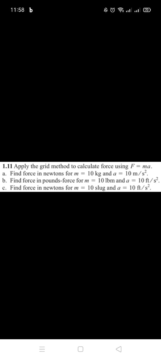 11:58 b
1.11 Apply the grid method to calculate force using F = ma.
a. Find force in newtons for m = 10 kg and a = 10 m/s².
b. Find force in pounds-force for m = 10 lbm and a = 10 ft/s².
c. Find force in newtons for m = 10 slug and a = 10 ft/s².
