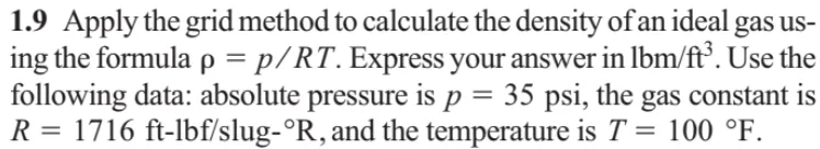 1.9 Apply the grid method to calculate the density of an ideal gas us-
ing the formula p = p/RT. Express your answer in lbm/ft°. Use the
following data: absolute pressure is p = 35 psi, the gas constant is
R = 1716 ft-lbf/slug-°R, and the temperature is T = 100 °F.
%D
%3D
