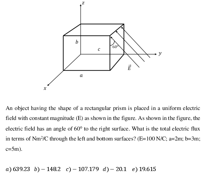 b
60
y
а
An object having the shape of a rectangular prism is placed in a uniform electric
field with constant magnitude (E) as shown in the figure. As shown in the figure, the
electric field has an angle of 60° to the right surface. What is the total electric flux
in terms of Nm²/C through the left and bottom surfaces? (E=100 N/C; a=2m; b=3m;
c=5m).
а) 639.23 b) — 148.2 с) — 107.179 d)— 20.1 е) 19.615
