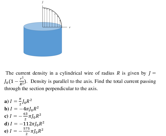 The current density in a cylindrical wire of radius R is given by J =
Jo(1 -2). Density is parallel to the axis. Find the total current passing
R2.
through the section perpendicular to the axis.
a) I =JOR²
b) I = -4TJ,R?
c) I =
d) I = -1127JR?
n],R?
63
2
575
e) I =
