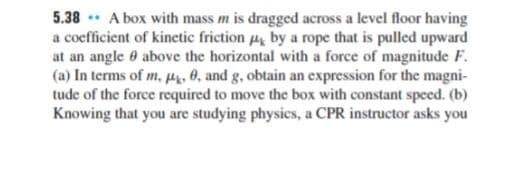 5.38 * A box with mass m is dragged across a level floor having
a coefficient of kinetic friction by a rope that is pulled upward
at an angle 0 above the horizontal with a force of magnitude F.
(a) In terms of m, p, 0, and g, obtain an expression for the magni-
tude of the force required to move the box with constant speed. (b)
Knowing that you are studying physics, a CPR instructor asks you
