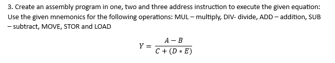 3. Create an assembly program in one, two and three address instruction to execute the given equation:
Use the given mnemonics for the following operations: MUL-multiply, DIV- divide, ADD - addition, SUB
- subtract, MOVE, STOR and LOAD
Y =
A-B
C + (DE)