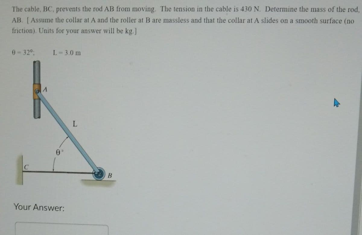 The cable, BC, prevents the rod AB from moving. The tension in the cable is 430 N. Determine the mass of the rod,
AB. [Assume the collar at A and the roller at B are massless and that the collar at A slides on a smooth surface (no
friction). Units for your answer will be kg.]
0=32°;
L=3.0 m
Θ
Your Answer:
L
B