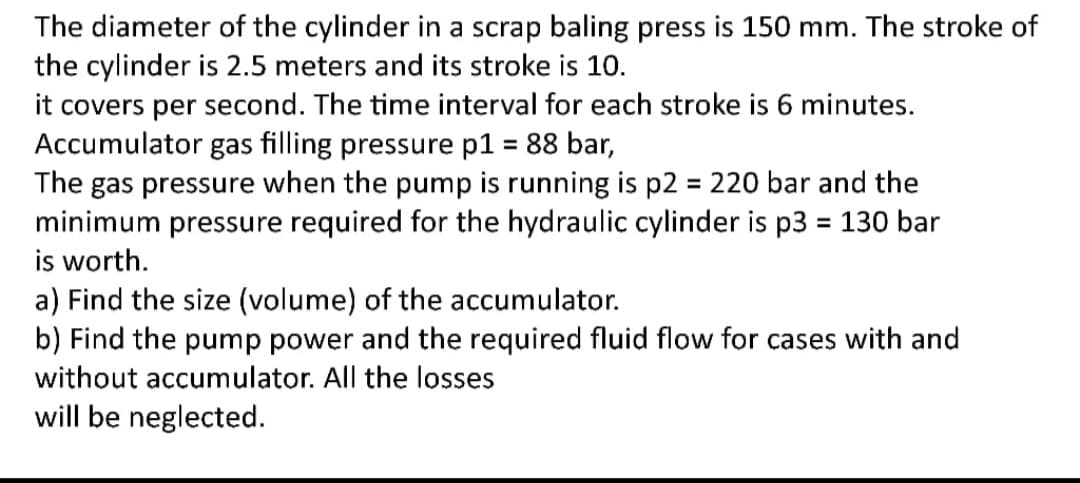 The diameter of the cylinder in a scrap baling press is 150 mm. The stroke of
the cylinder is 2.5 meters and its stroke is 10.
it covers per second. The time interval for each stroke is 6 minutes.
Accumulator gas filling pressure p1 = 88 bar,
The gas pressure when the pump is running is p2 = 220 bar and the
minimum pressure required for the hydraulic cylinder is p3 = 130 bar
is worth.
a) Find the size (volume) of the accumulator.
b) Find the pump power and the required fluid flow for cases with and
without accumulator. All the losses
%3D
%3D
will be neglected.
