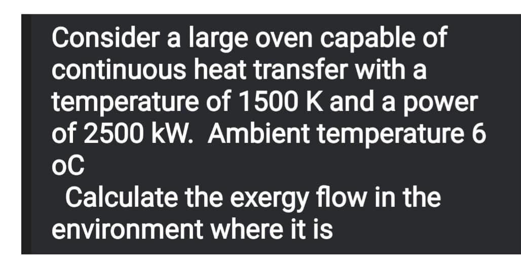 Consider a large oven capable of
continuous heat transfer with a
temperature of 1500 K and a power
of 2500 kW. Ambient temperature 6
Calculate the exergy flow in the
environment where it is
