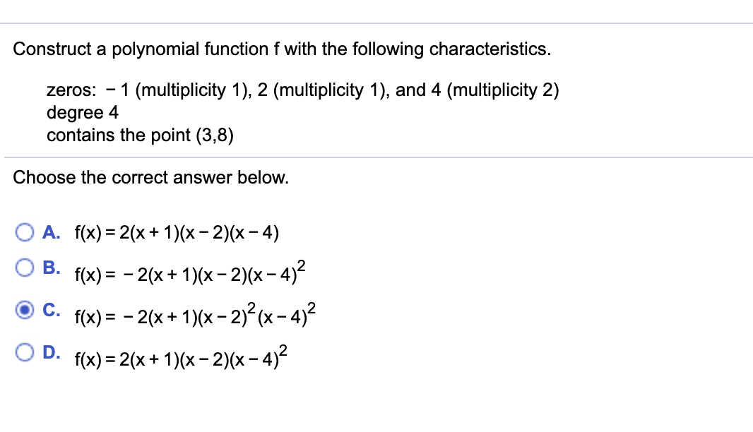 Construct a polynomial function f with the following characteristics.
zeros: -
1 (multiplicity 1), 2 (multiplicity 1), and 4 (multiplicity 2)
degree 4
contains the point (3,8)
Choose the correct answer below.
А. f{x) 3 2(х+1)(х - 2)(х -4)
В.
f(x) = - 2(x + 1)(x- 2)(x- 4)²
С.
f(x) = - 2(x + 1)(x – 2)²(x- 4)²
D.
f(x) = 2(x + 1)(x- 2)(x- 4)?
