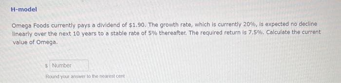 H-model
Omega Foods currently pays a dividend of $1.90. The growth rate, which is currently 20%, is expected no decline
linearly over the next 10 years to a stable rate of 5% thereafter. The required return is 7.5%. Calculate the current
value of Omega.
$ Number
Round your answer to the nearest cent