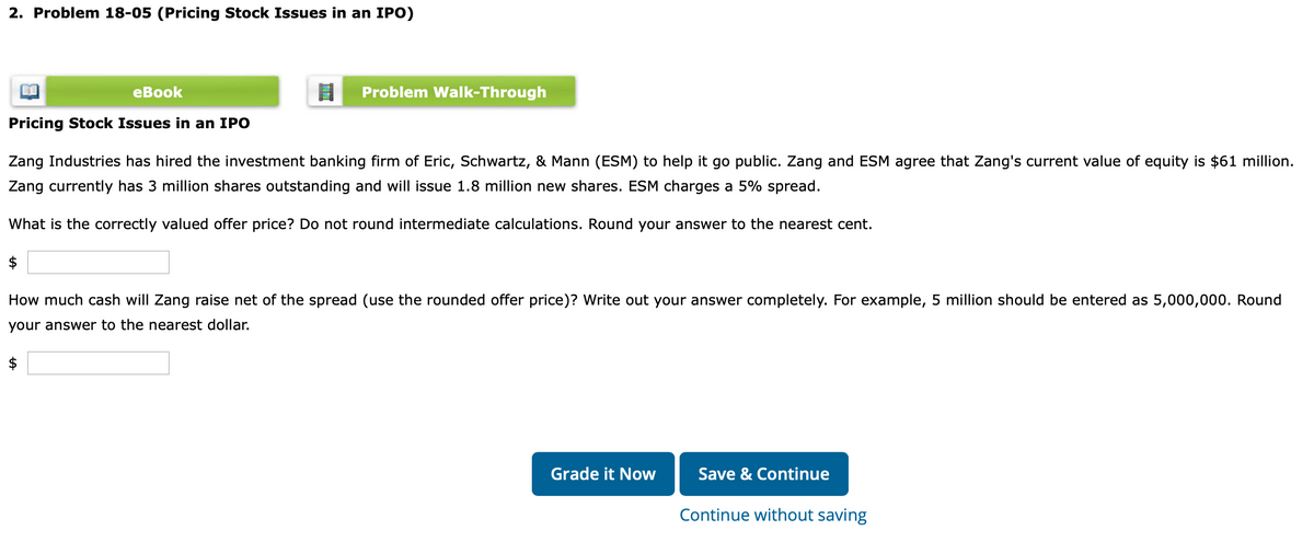 2. Problem 18-05 (Pricing Stock Issues in an IPO)
eBook
$
Problem Walk-Through
Pricing Stock Issues in an IPO
Zang Industries has hired the investment banking firm of Eric, Schwartz, & Mann (ESM) to help it go public. Zang and ESM agree that Zang's current value of equity is $61 million.
Zang currently has 3 million shares outstanding and will issue 1.8 million new shares. ESM charges a 5% spread.
What is the correctly valued offer price? Do not round intermediate calculations. Round your answer to the nearest cent.
$
How much cash will Zang raise net of the spread (use the rounded offer price)? Write out your answer completely. For example, 5 million should be entered as 5,000,000. Round
your answer to the nearest dollar.
Grade it Now
Save & Continue
Continue without saving