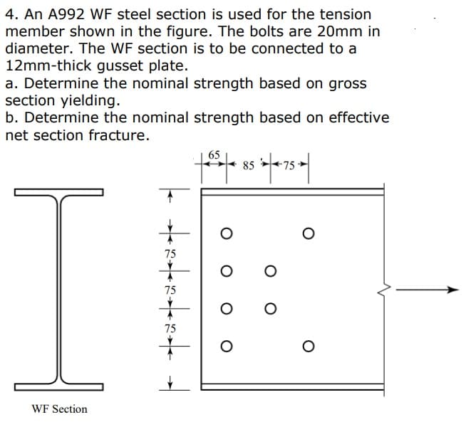 4. An A992 WF steel section is used for the tension
member shown in the figure. The bolts are 20mm in
diameter. The WF section is to be connected to a
12mm-thick gusset plate.
a. Determine the nominal strength based on gross
section yielding.
b. Determine the nominal strength based on effective
net section fracture.
I
WF Section
| 88.
75
75
75
65
|-|-|× 85 *|×-75 ►||
O
O
O
O
O