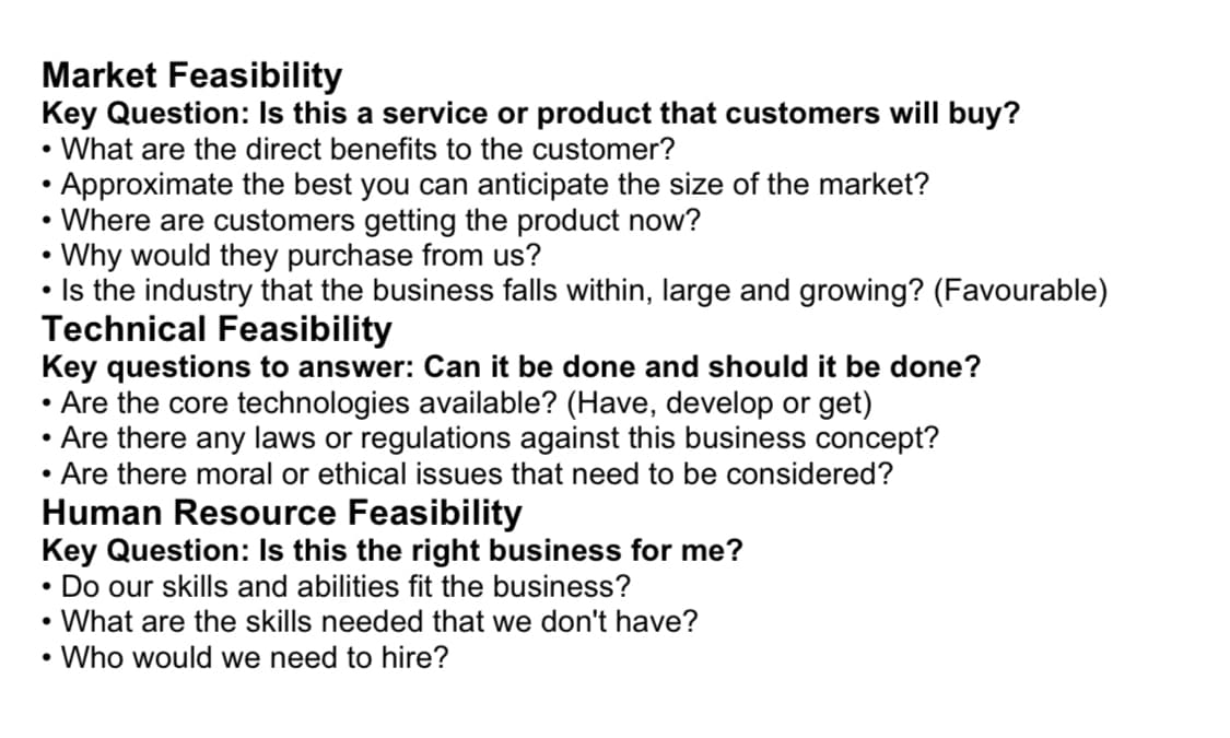 Market Feasibility
Key Question: Is this a service or product that customers will buy?
What are the direct benefits to the customer?
Approximate the best you can anticipate the size of the market?
Where are customers getting the product now?
Why would they purchase from us?
• Is the industry that the business falls within, large and growing? (Favourable)
Technical Feasibility
Key questions to answer: Can it be done and should it be done?
Are the core technologies available? (Have, develop or get)
Are there any laws or regulations against this business concept?
Are there moral or ethical issues that need to be considered?
●
Human Resource Feasibility
Key Question: Is this the right business for me?
• Do our skills and abilities fit the business?
• What are the skills needed that we don't have?
Who would we need to hire?