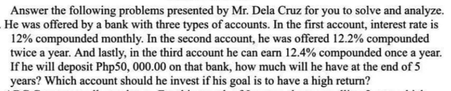 Answer the following problems presented by Mr. Dela Cruz for you to solve and analyze.
He was offered by a bank with three types of accounts. In the first account, interest rate is
12% compounded monthly. In the second account, he was offered 12.2% compounded
twice a year. And lastly, in the third account he can earn 12.4% compounded once a year.
If he will deposit Php50, 000.00 on that bank, how much will he have at the end of 5
years? Which account should he invest if his goal is to have a high return?