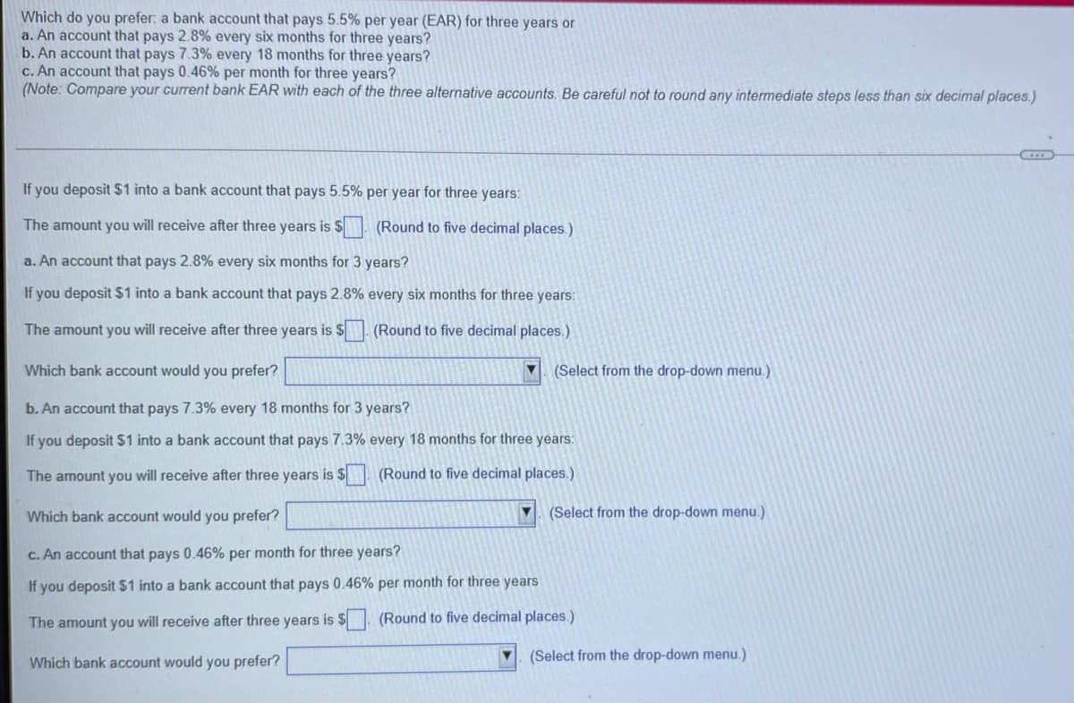 Which do you prefer: a bank account that pays 5.5% per year (EAR) for three years or
a. An account that pays 2.8% every six months for three years?
b. An account that pays 7.3% every 18 months for three years?
c. An account that pays 0.46% per month for three years?
(Note: Compare your current bank EAR with each of the three alternative accounts. Be careful not to round any intermediate steps less than six decimal places.)
If you deposit $1 into a bank account that pays 5.5% per year for three years:
The amount you will receive after three years is $ (Round to five decimal places.)
a. An account that pays 2.8% every six months for 3 years?
If you deposit $1 into a bank account that pays 2.8% every six months for three years:
The amount you will receive after three years is $
(Round to five decimal places.)
Which bank account would you prefer?
(Select from the drop-down menu.)
b. An account that pays 7.3% every 18 months for 3 years?
If you deposit $1 into a bank account that pays 7.3% every 18 months for three years:
The amount you will receive after three years is $ (Round to five decimal places.)
Which bank account would you prefer?
(Select from the drop-down menu.)
c. An account that pays 0.46% per month for three years?
If you deposit $1 into a bank account that pays 0.46% per month for three years
The amount you will receive after three years is $. (Round to five decimal places.)
Which bank account would you prefer?
(Select from the drop-down menu.)
