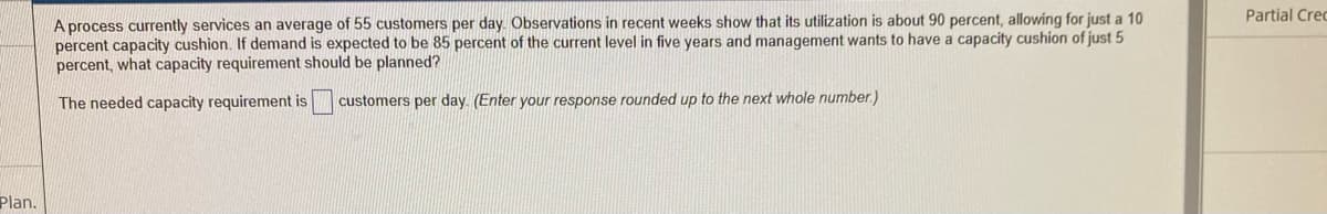 Partial Crec
A process currently services an average of 55 customers per day. Observations in recent weeks show that its utilization is about 90 percent, allowing for just a 10
percent capacity cushion. If demand is expected to be 85 percent of the current level in five years and management wants to have a capacity cushion of just 5
percent, what capacity requirement should be planned?
The needed capacity requirement is
customers per day. (Enter your response rounded up to the next whole number.)
Plan.
