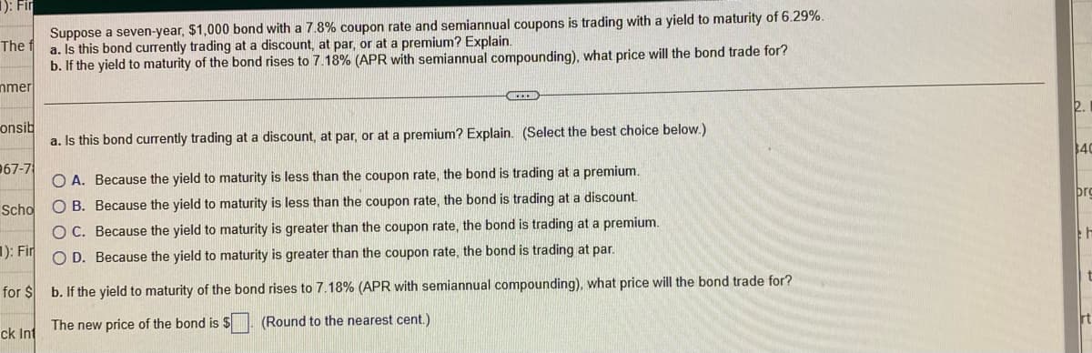 1): Fir
Suppose a seven-year, $1,000 bond with a 7.8% coupon rate and semiannual coupons is trading with a yield to maturity of 6.29%.
a. Is this bond currently trading at a discount, at par, or at a premium? Explain.
b. If the yield to maturity of the bond rises to 7.18% (APR with semiannual compounding), what price will the bond trade for?
The
nmer
2.
onsib
a. Is this bond currently trading at a discount, at par, or at a premium? Explain. (Select the best choice below.)
4C
967-7
O A. Because the yield to maturity is less than the coupon rate, the bond is trading at a premium.
þro
Scho
O B. Because the yield to maturity is less than the coupon rate, the bond is trading at a discount.
O C. Because the yield to maturity is greater than the coupon rate, the bond is trading at a premium.
1): Fir
O D. Because the yield to maturity is greater than the coupon rate, the bond is trading at par.
for $ b. If the yield to maturity of the bond rises to 7.18% (APR with semiannual compounding), what price will the bond trade for?
rt
The new price of the bond is $ (Round to the nearest cent.)
ck Int
