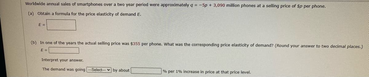 Worldwide annual sales of smartphones over a two year period were approximately q = -5p + 3,090 million phones at a selling price of $p per phone.
(a) Obtain a formula for the price elasticity of demand E.
E =
(b) In one of the years the actual selling price was $355 per phone. What was the corresponding price elasticity of demand? (Round your answer to two decimal places.)
E =
Interpret your answer.
The demand was going -Select--
by about
% per 1% increase in price at that price level.
