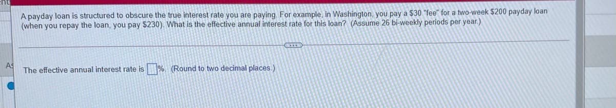 A payday loan is structured to obscure the true interest rate you are paying. For example, in Washington, you pay a $30 "fee" for a two-week $200 payday loan
(when you repay the loan, you pay $230). What is the effective annual interest rate for this loan? (Assume 26 bi-weekly periods per year.)
The effective annual interest rate is %. (Round to two decimal places.)
