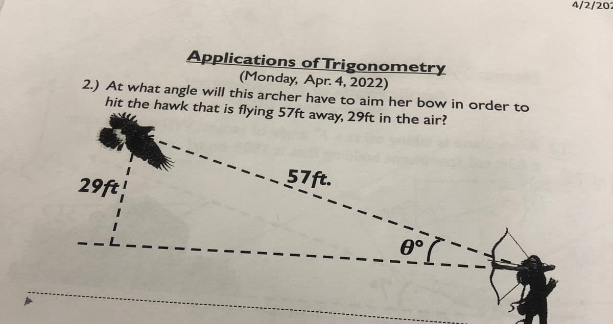 4/2/202
Applications of Trigonometry
(Monday, Apr. 4, 2022)
2.) At what angle will this archer have to aim her bow in order to
hit the hawk that is flying 57ft away, 29ft in the air?
57ft.
%3D
29ft
-L-
