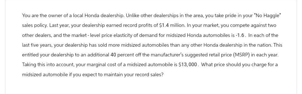 You are the owner of a local Honda dealership. Unlike other dealerships in the area, you take pride in your "No Haggle"
sales policy. Last year, your dealership earned record profits of $1.4 million. In your market, you compete against two
other dealers, and the market-level price elasticity of demand for midsized Honda automobiles is -1.6. In each of the
last five years, your dealership has sold more midsized automobiles than any other Honda dealership in the nation. This
entitled your dealership to an additional 40 percent off the manufacturer's suggested retail price (MSRP) in each year.
Taking this into account, your marginal cost of a midsized automobile is $13,000. What price should you charge for a
midsized automobile if you expect to maintain your record sales?