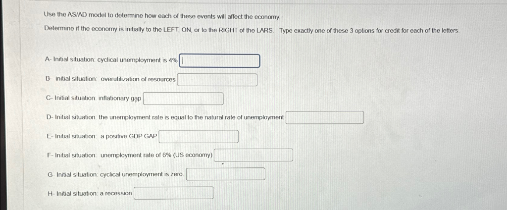 Use the AS/AD model to determine how each of these events will affect the economy.
Determine if the economy is initially to the LEFT, ON, or to the RIGHT of the LARS Type exactly one of these 3 options for credit for each of the letters.
A- Initial situation: cyclical unemployment is 4%
B initial situation: overutilization of resources
C-Initial situation: inflationary gap
D-Initial situation: the unemployment rate is equal to the natural rate of unemployment
E-Initial situation: a positive GDP GAP
F-Initial situation: unemployment rate of 6% (US economy)
G-Initial situation: cyclical unemployment is zero.
H-Initial situation: a recession