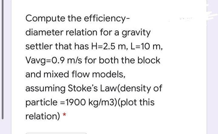 Compute the efficiency-
diameter relation for a gravity
settler that has H=2.5 m, L=10 m,
Vavg=0.9 m/s for both the block
and mixed flow models,
assuming Stoke's Law(density of
particle =1900 kg/m3)(plot this
relation) *
