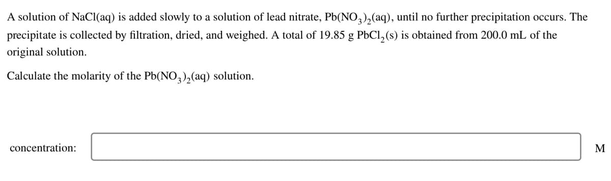 A solution of NaCl(aq) is added slowly to a solution of lead nitrate, Pb(NO3)₂(aq), until no further precipitation occurs. The
precipitate is collected by filtration, dried, and weighed. A total of 19.85 g PbCl₂ (s) is obtained from 200.0 mL of the
original solution.
Calculate the molarity of the Pb(NO3)₂(aq) solution.
concentration:
M