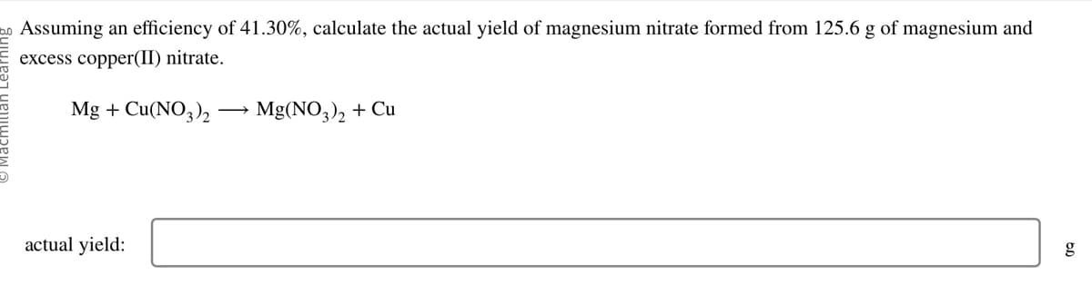 o Assuming an efficiency of 41.30%, calculate the actual yield of magnesium nitrate formed from 125.6 g of magnesium and
excess copper(II) nitrate.
Mg + Cu(NO3)2 -
actual yield:
Mg(NO3)₂ + Cu
