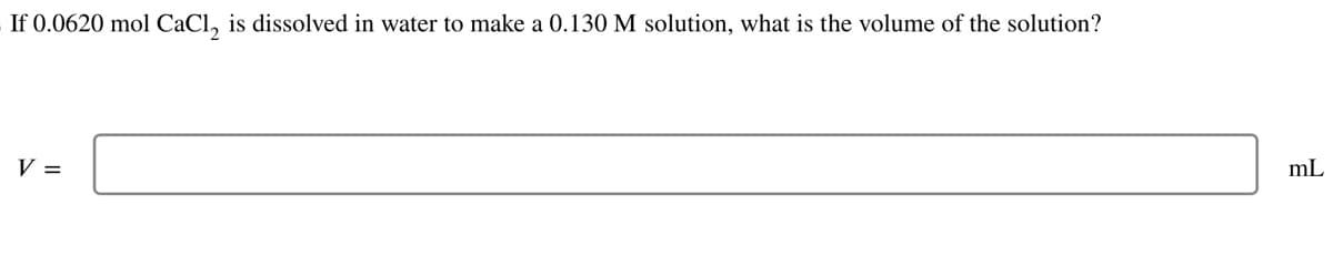 If 0.0620 mol CaCl, is dissolved in water to make a 0.130 M solution, what is the volume of the solution?
V =
mL