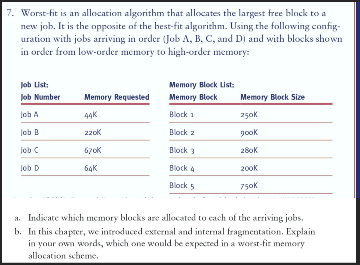 7. Worst-fit is an allocation algorithm that allocates the largest free block to a
new job. It is the opposite of the best-fit algorithm. Using the following config-
uration with jobs arriving in order (Job A, B, C, and D) and with blocks shown
in order from low-order memory to high-order memory:
Job List:
Job Number
Job A
Job B
Job C
Job D
Memory Requested
44K
220K
670K
64K
Memory Block List:
Memory Block
Block 1
Block 2
Block 3
Block 4
Block 5
Memory Block Size
250K
900K
280K
200K
750K
a. Indicate which memory blocks are allocated to each of the arriving jobs.
b. In this chapter, we introduced external and internal fragmentation. Explain
in your own words, which one would be expected in a worst-fit memory
allocation scheme.