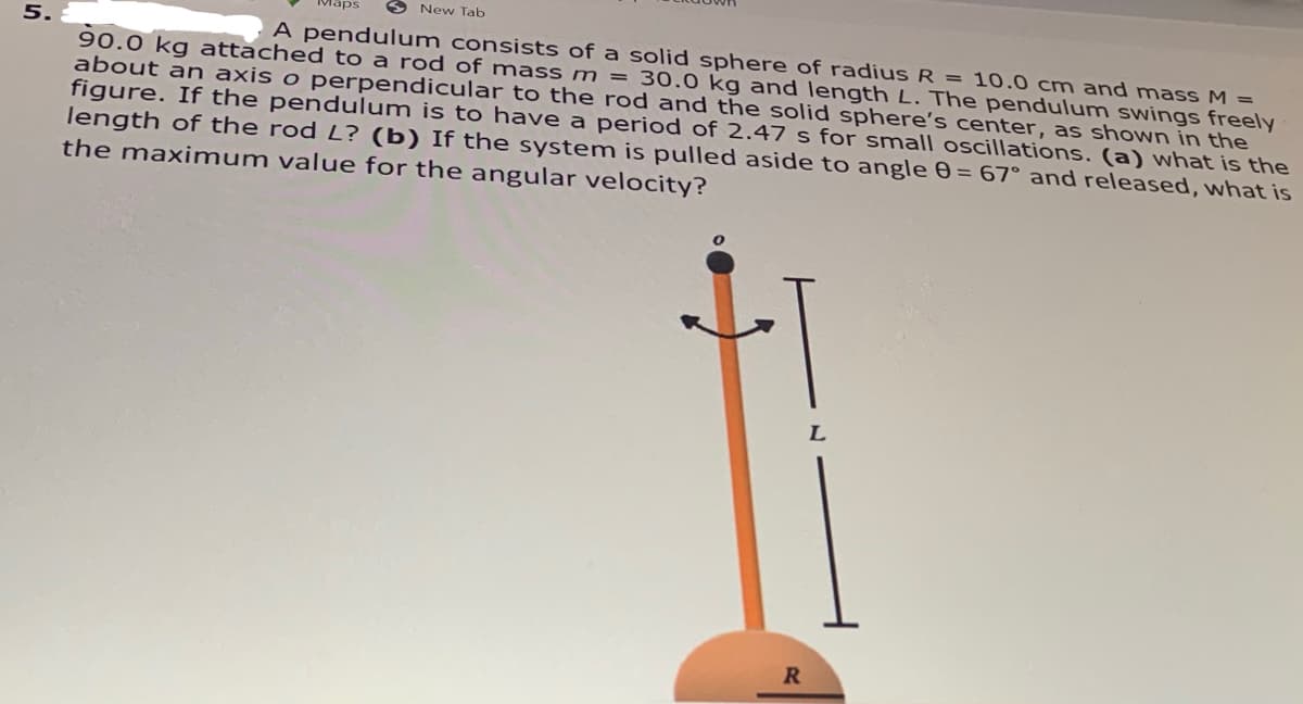 Maps
O New Tab
5.
A pendulum consists of a solid sphere of radius R = 10.0 cm and mass M =
90.0 kg attached to a rod of mass m = 30.0 kg and length L. The pendulum swings freely
about an axis o perpendicular to the rod and the solid sphere's center, as shown in the
figure. If the pendulum is to have a period of 2.47 s for small oscillations. (a) what is the
length of the rod L? (b) If the system is pulled aside to angle 0 = 67° and released, what is
the maximum value for the angular velocity?
