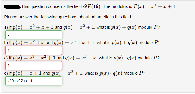 This question concerns the field GF(16). The modulus is P(x) = x² + x + 1.
Please answer the following questions about arithmetic in this field.
a) If p(x) = x² + x + 1 and g(x) = x² + 1, what is p(x) + g(x) modulo P?
X
b) If p(x) = x² + x and q(x) = x³ + x + 1, what is p(x) + q(x) modulo P?
1
c) If p(x) = x³ + x² + 1 and g(x) = x³ + x, what is p(x) · g(x) modulo P?
1
d) If p(x) = x + 1 and q(x) = x² + 1, what is p(x) · g(x) modulo P?
x^3+X^2+x+1