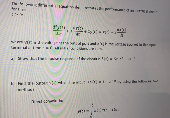 The following differential equation demonstrates the performance of an electrical circuit
for time
t> 0:
d²y(t)
dy(t)
+3
+ 2y(t) = x(t) + 3-
dt
dx(t)
dt2
dt
where y(t) is the voltage at the output port and x(t) is the voltage applied to the input
terminal at time t = 0. All initial conditions are zero.
a) Show that the impulse response of the circuit is h(t) = 5e-2t – 2e-t.
b) Find the output y(t) when the input is x(t) = 1 + e¬2t by using the following two
methods:
i. Direct convolution
y(t) =
h(t)x(t-t)dr
%3D
