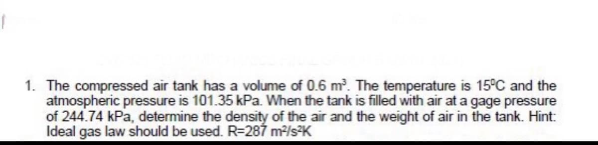 1. The compressed air tank has a volume of 0.6 m. The temperature is 15°C and the
atmospheric pressure is 101.35 kPa. When the tank is filled with air at a gage pressure
of 244.74 kPa, determine the density of the air and the weight of air in the tank. Hint:
Ideal gas law should be used. R-287 m/sK
