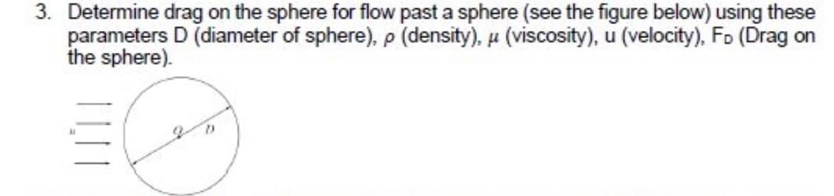3. Determine drag on the sphere for flow past a sphere (see the figure below) using these
parameters D (diameter of sphere), p (density), u (viscosity), u (velocity), Fo (Drag on
the sphere).
