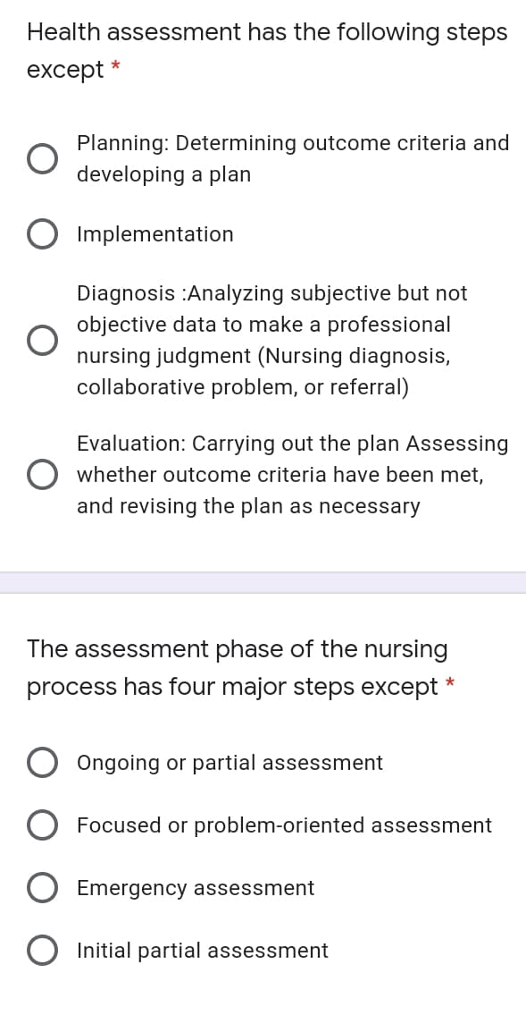 Health assessment has the following steps
except
Planning: Determining outcome criteria and
developing a plan
O Implementation
Diagnosis :Analyzing subjective but not
objective data to make a professional
nursing judgment (Nursing diagnosis,
collaborative problem, or referral)
Evaluation: Carrying out the plan Assessing
O whether outcome criteria have been met,
and revising the plan as necessary
The assessment phase of the nursing
process has four major steps except *
Ôngoing or partial assessment
Focused or problem-oriented assessment
Emergency assessment
Initial partial assessment
