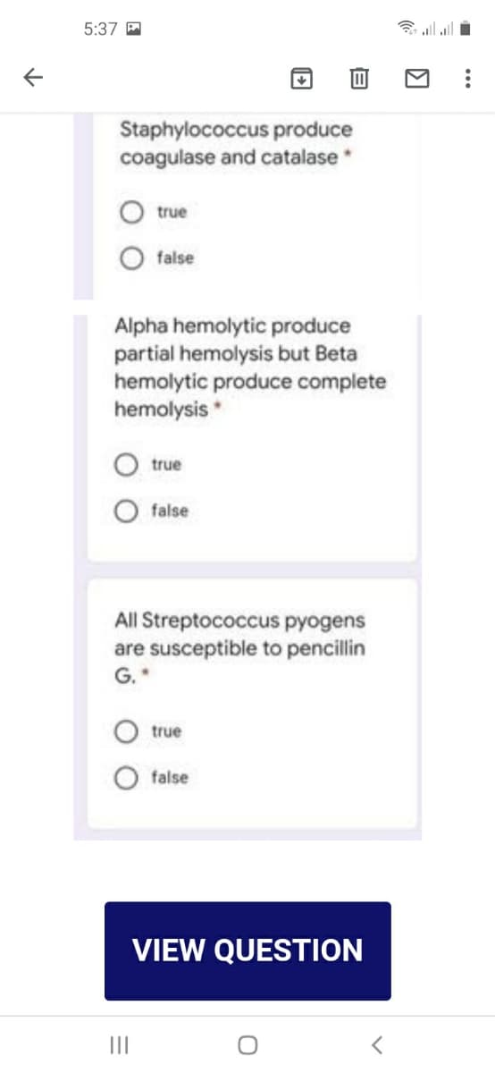 5:37 P
Staphylococcus produce
coagulase and catalase
true
false
Alpha hemolytic produce
partial hemolysis but Beta
hemolytic produce complete
hemolysis *
true
false
All Streptococcus pyogens
are susceptible to pencillin
G.
true
O false
VIEW QUESTION
II
