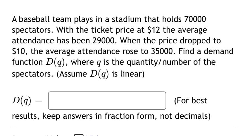 A baseball team plays in a stadium that holds 70000
spectators. With the ticket price at $12 the average
attendance has been 29000. When the price dropped to
$10, the average attendance rose to 35000. Find a demand
function D(q), where q is the quantity/number of the
spectators. (Assume D(q) is linear)
D(q) :
(For best
results, keep answers in fraction form, not decimals)
