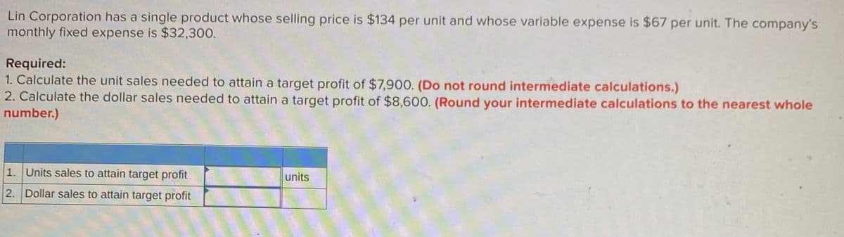 Lin Corporation has a single product whose selling price is $134 per unit and whose variable expense is $67 per unit. The company's
monthly fixed expense is $32,300.
Required:
1. Calculate the unit sales needed to attain a target profit of $7,900. (Do not round intermediate calculations.)
2. Calculate the dollar sales needed to attain a target profit of $8,600. (Round your intermediate calculations to the nearest whole
number.)
1. Units sales to attain target profit
units
2. Dollar sales to attain target profit
