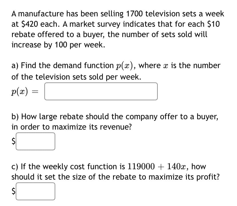 A manufacture has been selling 1700 television sets a week
at $420 each. A market survey indicates that for each $10
rebate offered to a buyer, the number of sets sold will
increase by 100 per week.
a) Find the demand function p(x), where x is the number
of the television sets sold per week.
p(x) =
b) How large rebate should the company offer to a buyer,
in order to maximize its revenue?
c) If the weekly cost function is 119000 + 140x, how
should it set the size of the rebate to maximize its profit?
%24
%24
